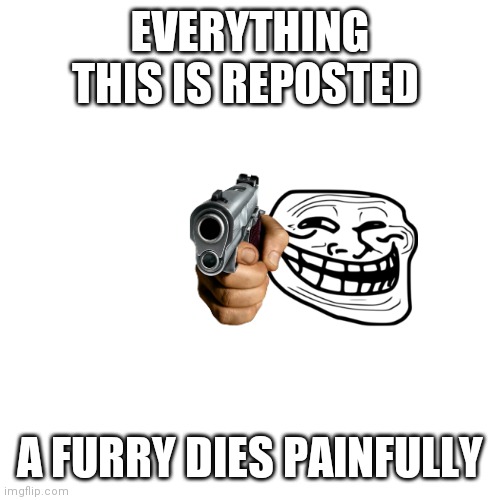Blank Transparent Square | EVERYTHING THIS IS REPOSTED; A FURRY DIES PAINFULLY | image tagged in memes,blank transparent square | made w/ Imgflip meme maker