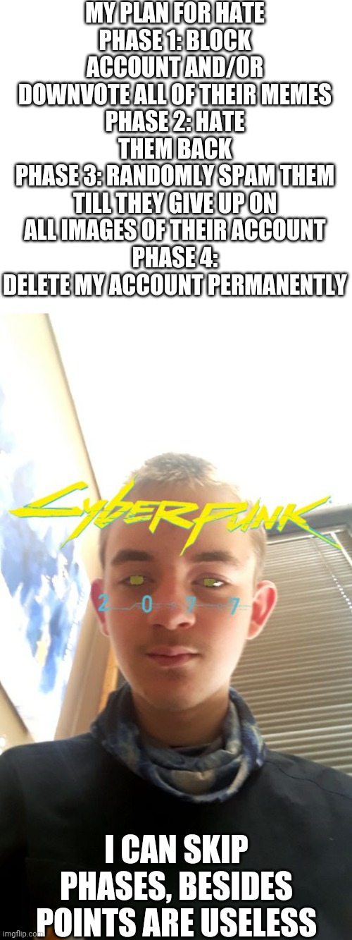 Repost this on every stream you know, we must spread the word and i command so it goes by faster, IS THIS CLEAR | MY PLAN FOR HATE
PHASE 1: BLOCK ACCOUNT AND/OR DOWNVOTE ALL OF THEIR MEMES
PHASE 2: HATE THEM BACK
PHASE 3: RANDOMLY SPAM THEM TILL THEY GIVE UP ON ALL IMAGES OF THEIR ACCOUNT
PHASE 4: DELETE MY ACCOUNT PERMANENTLY; I CAN SKIP PHASES, BESIDES POINTS ARE USELESS | image tagged in chrom ender on chatsnap | made w/ Imgflip meme maker