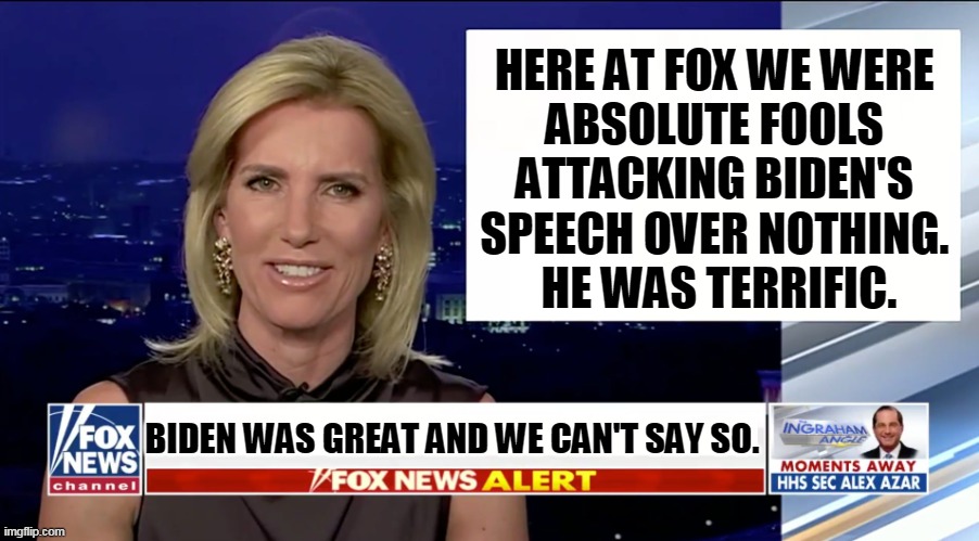 Fox Flailing Foolishly. | HERE AT FOX WE WERE 
ABSOLUTE FOOLS 
ATTACKING BIDEN'S 
SPEECH OVER NOTHING. 
HE WAS TERRIFIC. BIDEN WAS GREAT AND WE CAN'T SAY SO. | image tagged in laura ingraham is a blank,fox news,stupid,foolish,idiotic,silly | made w/ Imgflip meme maker