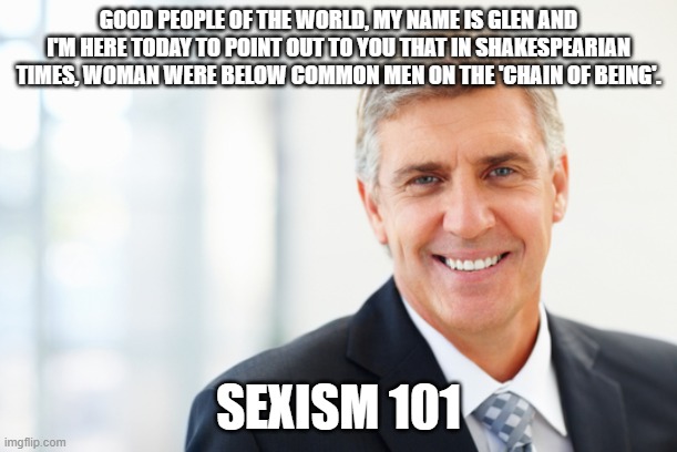 smiling man in suit | GOOD PEOPLE OF THE WORLD, MY NAME IS GLEN AND I'M HERE TODAY TO POINT OUT TO YOU THAT IN SHAKESPEARIAN TIMES, WOMAN WERE BELOW COMMON MEN ON THE 'CHAIN OF BEING'. SEXISM 101 | image tagged in smiling man in suit | made w/ Imgflip meme maker