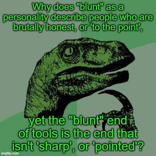 I've wondered for a little bit |  Why does "blunt" as a personality describe people who are brutally honest, or 'to the point', yet the "blunt" end of tools is the end that isn't 'sharp', or 'pointed'? | image tagged in memes,philosoraptor,blunt,grammar,meaning,opposite | made w/ Imgflip meme maker