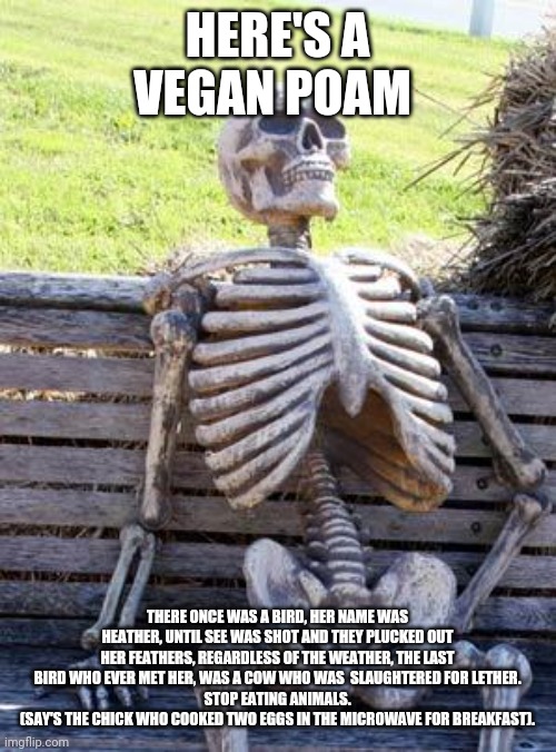 Waiting Skeleton Meme | HERE'S A VEGAN POAM; THERE ONCE WAS A BIRD, HER NAME WAS HEATHER, UNTIL SEE WAS SHOT AND THEY PLUCKED OUT HER FEATHERS, REGARDLESS OF THE WEATHER, THE LAST BIRD WHO EVER MET HER, WAS A COW WHO WAS  SLAUGHTERED FOR LETHER.
STOP EATING ANIMALS.
(SAY'S THE CHICK WHO COOKED TWO EGGS IN THE MICROWAVE FOR BREAKFAST). | image tagged in memes,waiting skeleton | made w/ Imgflip meme maker