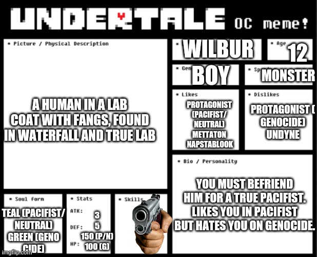 Wilbur is in my au! | WILBUR; 12; MONSTER; BOY; A HUMAN IN A LAB COAT WITH FANGS, FOUND IN WATERFALL AND TRUE LAB; PROTAGONIST (PACIFIST/
NEUTRAL) METTATON
 NAPSTABLOOK; PROTAGONIST (
GENOCIDE)
UNDYNE; YOU MUST BEFRIEND HIM FOR A TRUE PACIFIST.
LIKES YOU IN PACIFIST BUT HATES YOU ON GENOCIDE. TEAL (PACIFIST/
NEUTRAL)
GREEN (GENO
CIDE); 3
5
150 (P/N)
100 (G) | image tagged in undertale oc template | made w/ Imgflip meme maker
