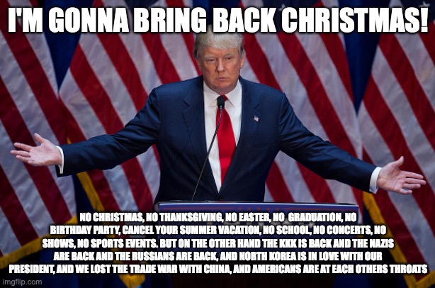 Donald Trump | I'M GONNA BRING BACK CHRISTMAS! NO CHRISTMAS, NO THANKSGIVING, NO EASTER, NO  GRADUATION, NO BIRTHDAY PARTY, CANCEL YOUR SUMMER VACATION, NO | image tagged in donald trump | made w/ Imgflip meme maker
