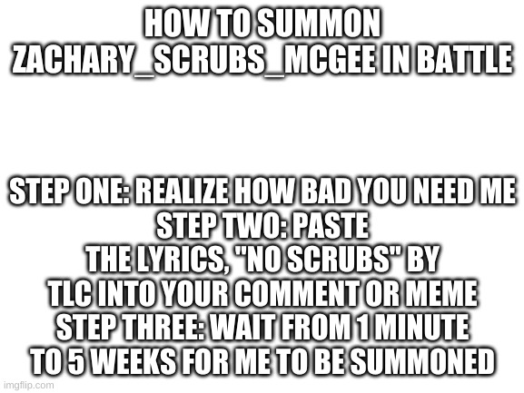100% Real, don't believe me? ask BadasseryOfTex | HOW TO SUMMON ZACHARY_SCRUBS_MCGEE IN BATTLE; STEP ONE: REALIZE HOW BAD YOU NEED ME
STEP TWO: PASTE THE LYRICS, "NO SCRUBS" BY TLC INTO YOUR COMMENT OR MEME
STEP THREE: WAIT FROM 1 MINUTE TO 5 WEEKS FOR ME TO BE SUMMONED | image tagged in blank white template | made w/ Imgflip meme maker