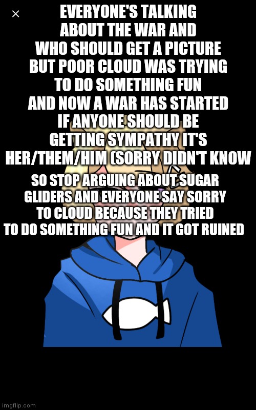 Even though I wasn't involved if ya see this sorry cloud | EVERYONE'S TALKING ABOUT THE WAR AND WHO SHOULD GET A PICTURE BUT POOR CLOUD WAS TRYING TO DO SOMETHING FUN AND NOW A WAR HAS STARTED IF ANYONE SHOULD BE GETTING SYMPATHY IT'S HER/THEM/HIM (SORRY DIDN'T KNOW; SO STOP ARGUING ABOUT SUGAR GLIDERS AND EVERYONE SAY SORRY TO CLOUD BECAUSE THEY TRIED TO DO SOMETHING FUN AND IT GOT RUINED | image tagged in art,sorry | made w/ Imgflip meme maker