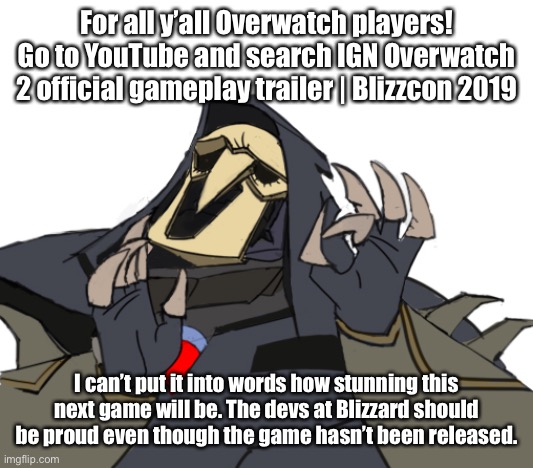 Overwatch 2 will stun us all | For all y’all Overwatch players!
Go to YouTube and search IGN Overwatch 2 official gameplay trailer | Blizzcon 2019; I can’t put it into words how stunning this next game will be. The devs at Blizzard should be proud even though the game hasn’t been released. | image tagged in reaper overwatch just right | made w/ Imgflip meme maker