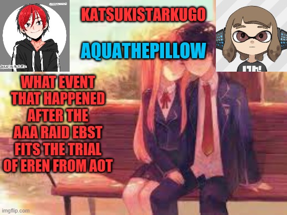 KatsukiStarkugoXAquathepillow | WHAT EVENT THAT HAPPENED AFTER THE AAA RAID EBST FITS THE TRIAL OF EREN FROM AOT | image tagged in katsukistarkugoxaquathepillow | made w/ Imgflip meme maker