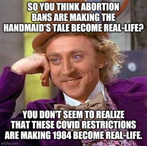 The same people who are worried about The Handmaid's Tale become real-life are allowing 1984 become real-life | SO YOU THINK ABORTION BANS ARE MAKING THE HANDMAID'S TALE BECOME REAL-LIFE? YOU DON'T SEEM TO REALIZE THAT THESE COVID RESTRICTIONS ARE MAKING 1984 BECOME REAL-LIFE. | image tagged in memes,creepy condescending wonka,liberal hypocrisy,tyranny,george orwell | made w/ Imgflip meme maker
