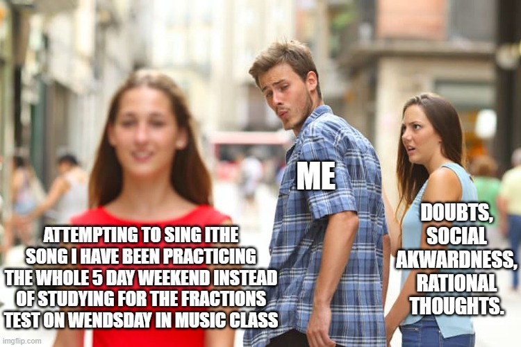 True story | ME; DOUBTS, SOCIAL AKWARDNESS, RATIONAL THOUGHTS. ATTEMPTING TO SING ITHE SONG I HAVE BEEN PRACTICING THE WHOLE 5 DAY WEEKEND INSTEAD OF STUDYING FOR THE FRACTIONS TEST ON WENDSDAY IN MUSIC CLASS | image tagged in memes,distracted boyfriend | made w/ Imgflip meme maker