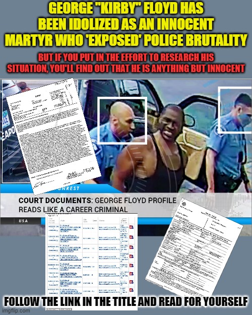 https://thenewamericanist.com/court-documents-george-floyd-had-a-career-criminals-rap-sheet/ | GEORGE "KIRBY" FLOYD HAS BEEN IDOLIZED AS AN INNOCENT MARTYR WHO 'EXPOSED' POLICE BRUTALITY; BUT IF YOU PUT IN THE EFFORT TO RESEARCH HIS SITUATION, YOU'LL FIND OUT THAT HE IS ANYTHING BUT INNOCENT; FOLLOW THE LINK IN THE TITLE AND READ FOR YOURSELF | image tagged in george floyd | made w/ Imgflip meme maker