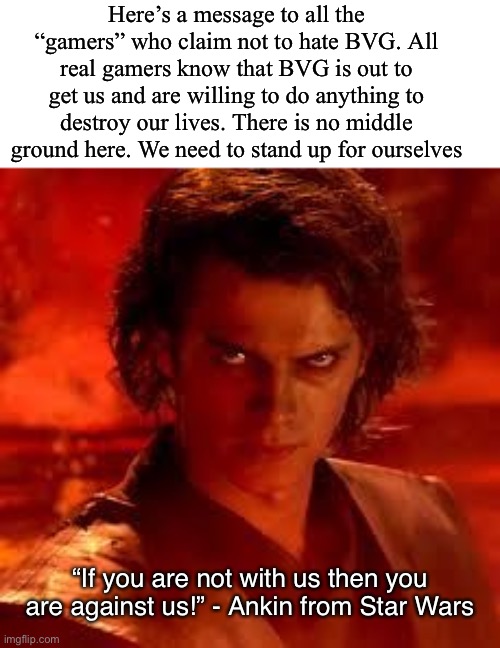 anakin star wars | Here’s a message to all the “gamers” who claim not to hate BVG. All real gamers know that BVG is out to get us and are willing to do anything to destroy our lives. There is no middle ground here. We need to stand up for ourselves; “If you are not with us then you are against us!” - Ankin from Star Wars | image tagged in anakin star wars | made w/ Imgflip meme maker