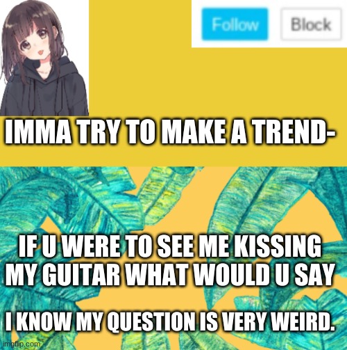 creativity: 100 | IMMA TRY TO MAKE A TREND-; IF U WERE TO SEE ME KISSING MY GUITAR WHAT WOULD U SAY; I KNOW MY QUESTION IS VERY WEIRD. | made w/ Imgflip meme maker