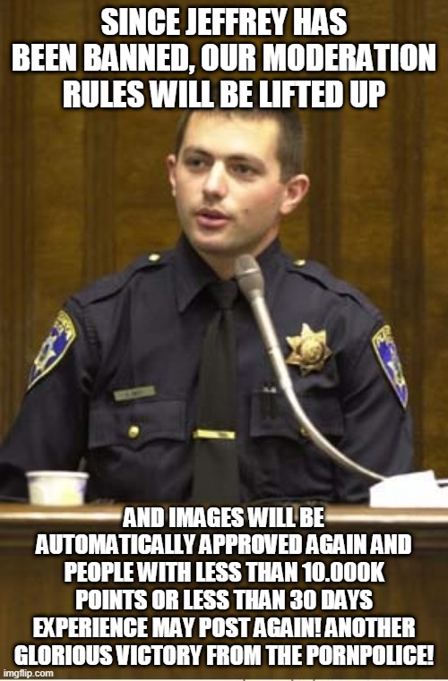 We are unstoppable at this point | SINCE JEFFREY HAS BEEN BANNED, OUR MODERATION RULES WILL BE LIFTED UP; AND IMAGES WILL BE AUTOMATICALLY APPROVED AGAIN AND PEOPLE WITH LESS THAN 10.000K POINTS OR LESS THAN 30 DAYS EXPERIENCE MAY POST AGAIN! ANOTHER GLORIOUS VICTORY FROM THE PORNPOLICE! | image tagged in memes,police officer testifying | made w/ Imgflip meme maker