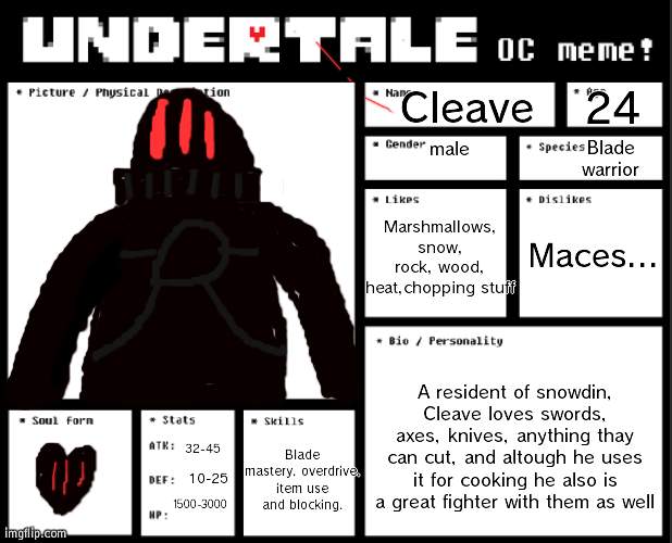 my undertale oc cleave. no idea if hes balanced as I have not replayed the game in a while. hes supposed to be a boss | Cleave; 24; male; Blade warrior; Marshmallows, snow, rock, wood, heat,chopping stuff; Maces... A resident of snowdin, Cleave loves swords, axes, knives, anything thay can cut, and altough he uses it for cooking he also is a great fighter with them as well; 32-45; Blade mastery, overdrive, item use and blocking. 10-25; 1500-3000 | image tagged in undertale oc template | made w/ Imgflip meme maker