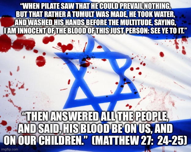 Israel | “WHEN PILATE SAW THAT HE COULD PREVAIL NOTHING, BUT THAT RATHER A TUMULT WAS MADE, HE TOOK WATER, AND WASHED HIS HANDS BEFORE THE MULTITUDE, SAYING, I AM INNOCENT OF THE BLOOD OF THIS JUST PERSON: SEE YE TO IT.”; “THEN ANSWERED ALL THE PEOPLE, AND SAID, HIS BLOOD BE ON US, AND ON OUR CHILDREN.”  (MATTHEW 27:  24-25) | image tagged in israel | made w/ Imgflip meme maker