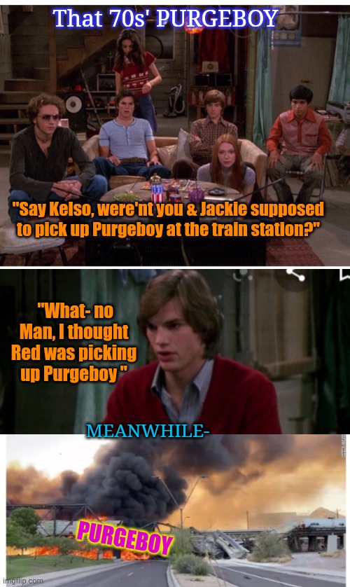 Purgeboy | That 70s' PURGEBOY; "Say Kelso, were'nt you & Jackie supposed to pick up Purgeboy at the train station?"; "What- no Man, I thought Red was picking up Purgeboy "; MEANWHILE-; PURGEBOY | image tagged in that 70's show,the purge | made w/ Imgflip meme maker
