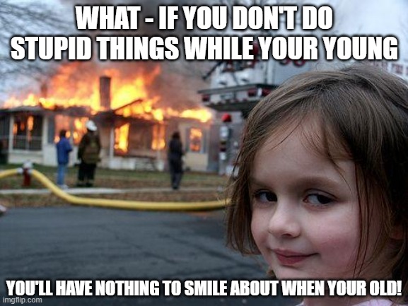 Be happy, live your life to the fullest and do stupid things like me, okay? | WHAT - IF YOU DON'T DO STUPID THINGS WHILE YOUR YOUNG; YOU'LL HAVE NOTHING TO SMILE ABOUT WHEN YOUR OLD! | image tagged in memes,disaster girl | made w/ Imgflip meme maker