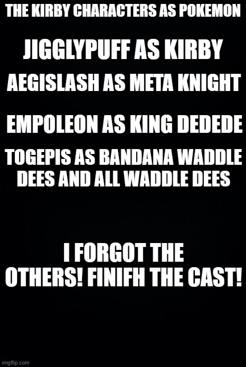 The Poke Kirby Cast lel | THE KIRBY CHARACTERS AS POKEMON; JIGGLYPUFF AS KIRBY; AEGISLASH AS META KNIGHT; EMPOLEON AS KING DEDEDE; TOGEPIS AS BANDANA WADDLE DEES AND ALL WADDLE DEES; I FORGOT THE OTHERS! FINIFH THE CAST! | image tagged in black background,memes,pokemon,kirby | made w/ Imgflip meme maker