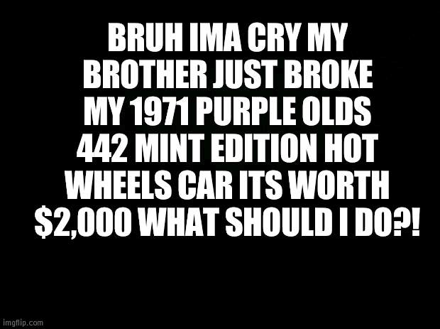 IMA FUCKING KILL HIM, IM DONE! | BRUH IMA CRY MY BROTHER JUST BROKE MY 1971 PURPLE OLDS 442 MINT EDITION HOT WHEELS CAR ITS WORTH $2,000 WHAT SHOULD I DO?! | image tagged in black background | made w/ Imgflip meme maker