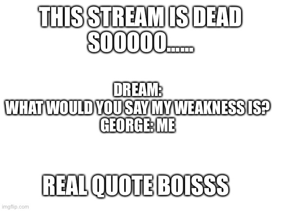 Blank White Template | THIS STREAM IS DEAD
SOOOOO...... DREAM: WHAT WOULD YOU SAY MY WEAKNESS IS?

GEORGE: ME; REAL QUOTE BOISSS | image tagged in blank white template | made w/ Imgflip meme maker