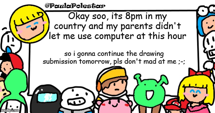 im 13 y know >:3 | Okay soo, its 8pm in my country and my parents didn't let me use computer at this hour; so i gonna continue the drawing submission tomorrow, pls don't mad at me ;-; | image tagged in paulapolestar anounncement template | made w/ Imgflip meme maker