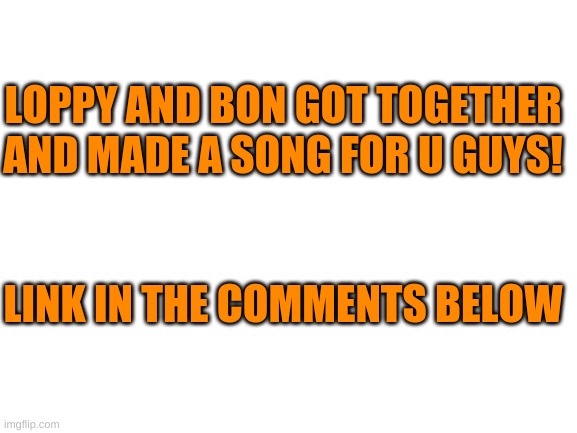 Hope u like it! (this took me forever T^T) | LOPPY AND BON GOT TOGETHER AND MADE A SONG FOR U GUYS! LINK IN THE COMMENTS BELOW | image tagged in blank white template | made w/ Imgflip meme maker