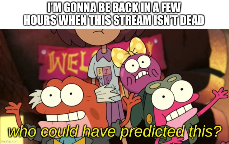 e | I’M GONNA BE BACK IN A FEW HOURS WHEN THIS STREAM ISN’T DEAD | image tagged in who could have predicted this | made w/ Imgflip meme maker