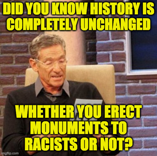 Maury Lie Detector Meme | DID YOU KNOW HISTORY IS
COMPLETELY UNCHANGED; WHETHER YOU ERECT
MONUMENTS TO
RACISTS OR NOT? | image tagged in memes,maury lie detector | made w/ Imgflip meme maker
