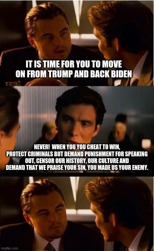 Unity is impossible | IT IS TIME FOR YOU TO MOVE ON FROM TRUMP AND BACK BIDEN; NEVER!  WHEN YOU YOU CHEAT TO WIN, PROTECT CRIMINALS BUT DEMAND PUNISHMENT FOR SPEAKING OUT, CENSOR OUR HISTORY, OUR CULTURE AND DEMAND THAT WE PRAISE YOUR SIN, YOU MADE US YOUR ENEMY. | image tagged in memes,inception,unity is impossible,not my president,never communism,we the people | made w/ Imgflip meme maker