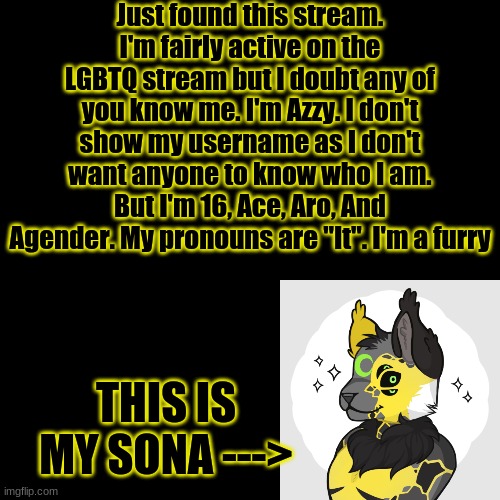 -Azzy | Just found this stream. I'm fairly active on the LGBTQ stream but I doubt any of you know me. I'm Azzy. I don't show my username as I don't want anyone to know who I am. But I'm 16, Ace, Aro, And Agender. My pronouns are "It". I'm a furry; THIS IS MY SONA ---> | image tagged in memes,blank transparent square | made w/ Imgflip meme maker