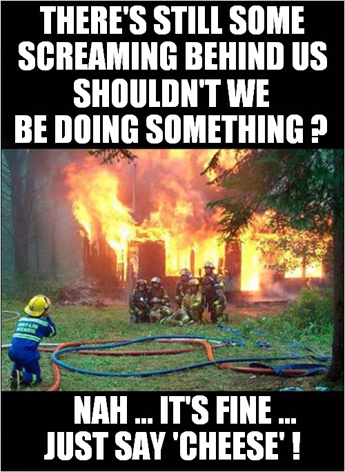 An Indifferent Fire Crew ? | THERE'S STILL SOME SCREAMING BEHIND US; SHOULDN'T WE BE DOING SOMETHING ? NAH ... IT'S FINE ... JUST SAY 'CHEESE' ! | image tagged in fire,indifference,dark humour | made w/ Imgflip meme maker