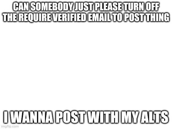Just please. | CAN SOMEBODY JUST PLEASE TURN OFF THE REQUIRE VERIFIED EMAIL TO POST THING; I WANNA POST WITH MY ALTS | image tagged in blank white template | made w/ Imgflip meme maker