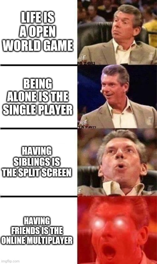 Vince McMahon Reaction w/Glowing Eyes | LIFE IS A OPEN WORLD GAME; BEING ALONE IS THE SINGLE PLAYER; HAVING SIBLINGS IS THE SPLIT SCREEN; HAVING FRIENDS IS THE ONLINE MULTIPLAYER | image tagged in vince mcmahon reaction w/glowing eyes | made w/ Imgflip meme maker
