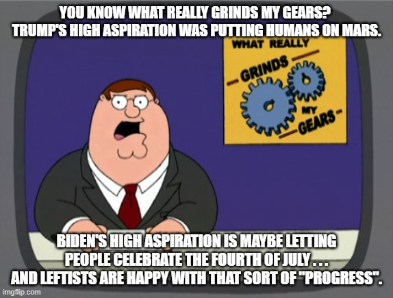 Leftists and Conservatives differ on the meaning of "Progress". | YOU KNOW WHAT REALLY GRINDS MY GEARS?  TRUMP'S HIGH ASPIRATION WAS PUTTING HUMANS ON MARS. BIDEN'S HIGH ASPIRATION IS MAYBE LETTING PEOPLE CELEBRATE THE FOURTH OF JULY . . . AND LEFTISTS ARE HAPPY WITH THAT SORT OF "PROGRESS". | image tagged in memes,peter griffin news | made w/ Imgflip meme maker