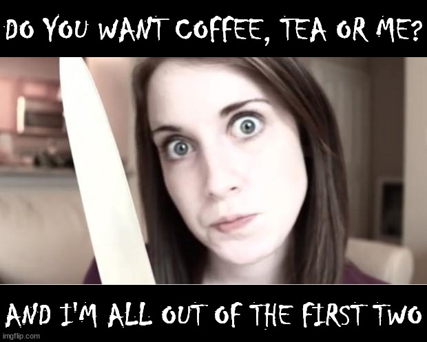 Overly Attached Girlfriend Knife |  DO YOU WANT COFFEE, TEA OR ME? AND I'M ALL OUT OF THE FIRST TWO | image tagged in overly attached girlfriend knife,memes,coffee talk,tea time,me and the boys,aint nobody got time for that | made w/ Imgflip meme maker