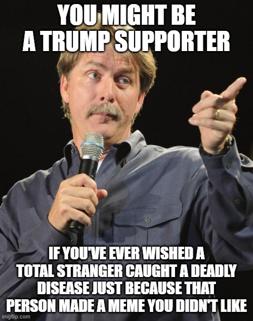 Jeff Foxworthy | YOU MIGHT BE A TRUMP SUPPORTER; IF YOU'VE EVER WISHED A TOTAL STRANGER CAUGHT A DEADLY DISEASE JUST BECAUSE THAT PERSON MADE A MEME YOU DIDN'T LIKE | image tagged in jeff foxworthy | made w/ Imgflip meme maker