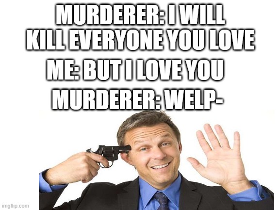 welp | MURDERER: I WILL KILL EVERYONE YOU LOVE; ME: BUT I LOVE YOU; MURDERER: WELP- | image tagged in gun to head,murderer | made w/ Imgflip meme maker