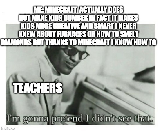 I'm gonna pretend I didn't see that | ME: MINECRAFT  ACTUALLY DOES NOT MAKE KIDS DUMBER IN FACT IT MAKES KIDS MORE CREATIVE AND SMART I NEVER KNEW ABOUT FURNACES OR HOW TO SMELT DIAMONDS BUT THANKS TO MINECRAFT I KNOW HOW TO; TEACHERS | image tagged in i'm gonna pretend i didn't see that | made w/ Imgflip meme maker