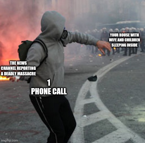 man throwing brick at riot police | YOUR HOUSE WITH WIFE AND CHILDREN SLEEPING INSIDE; THE NEWS CHANNEL REPORTING A DEADLY MASSACRE; 1
PHONE CALL | image tagged in man throwing brick at riot police,criminal,gangster,murder,dark humor,shit happens | made w/ Imgflip meme maker