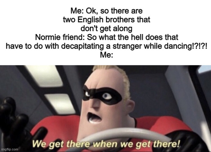 JoJo Reference with normie friends | Me: Ok, so there are two English brothers that don't get along
Normie friend: So what the hell does that have to do with decapitating a stranger while dancing!?!?!
Me: | image tagged in we get there when we get there | made w/ Imgflip meme maker