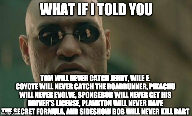 Matrix Morpheus | WHAT IF I TOLD YOU; TOM WILL NEVER CATCH JERRY, WILE E. COYOTE WILL NEVER CATCH THE ROADRUNNER, PIKACHU WILL NEVER EVOLVE, SPONGEBOB WILL NEVER GET HIS DRIVER'S LICENSE, PLANKTON WILL NEVER HAVE THE SECRET FORMULA, AND SIDESHOW BOB WILL NEVER KILL BART | image tagged in memes,matrix morpheus | made w/ Imgflip meme maker