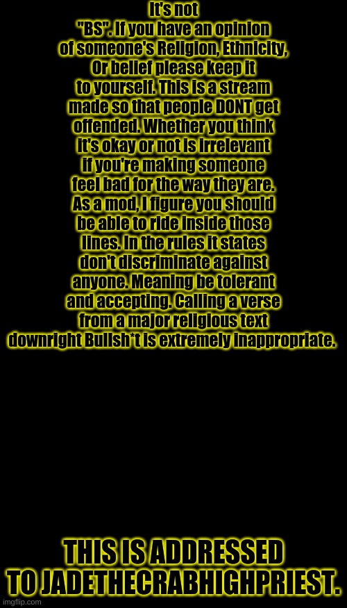-Azzy    Sorry if this seems rude but it seemed very outside the lines in my opinion. | It's not "BS". If you have an opinion of someone's Religion, Ethnicity, Or belief please keep it to yourself. This is a stream made so that people DONT get offended. Whether you think it's okay or not is irrelevant if you're making someone feel bad for the way they are. As a mod, I figure you should be able to ride inside those lines. In the rules it states don't discriminate against anyone. Meaning be tolerant and accepting. Calling a verse from a major religious text downright Bullsh*t is extremely inappropriate. THIS IS ADDRESSED TO JADETHECRABHIGHPRIEST. | image tagged in memes,blank transparent square | made w/ Imgflip meme maker