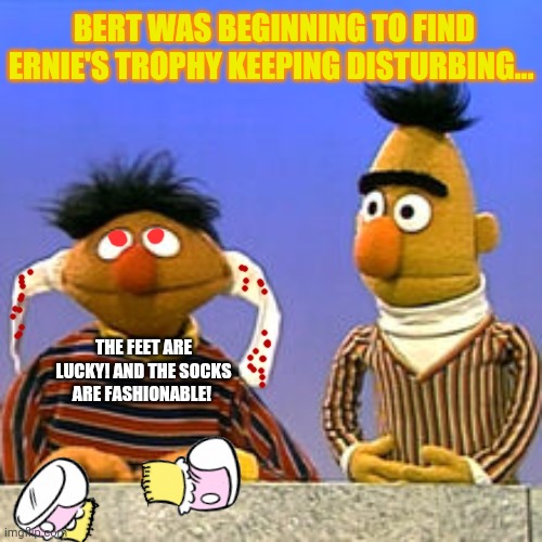 Every time! He just won't stop! | BERT WAS BEGINNING TO FIND ERNIE'S TROPHY KEEPING DISTURBING... THE FEET ARE LUCKY! AND THE SOCKS ARE FASHIONABLE! | image tagged in bert and ernie,missing,girls,sesame street,trophy | made w/ Imgflip meme maker