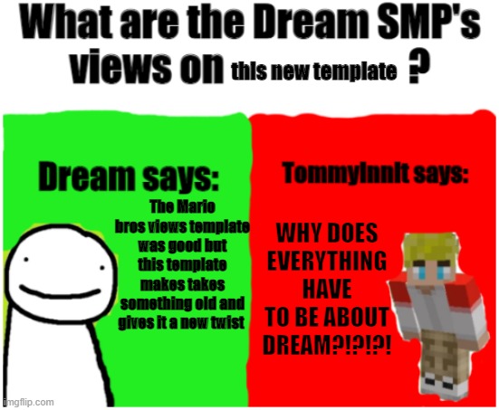 Dream SMPs Views | this new template; The Mario bros views template was good but this template makes takes something old and gives it a new twist; WHY DOES EVERYTHING HAVE TO BE ABOUT DREAM?!?!?! | image tagged in dream smp views,dream,tommyinnit | made w/ Imgflip meme maker