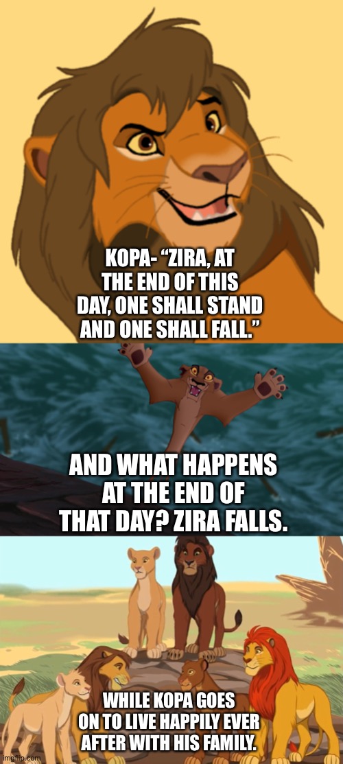 Kopa vs Zira | KOPA- “ZIRA, AT THE END OF THIS DAY, ONE SHALL STAND AND ONE SHALL FALL.”; AND WHAT HAPPENS AT THE END OF THAT DAY? ZIRA FALLS. WHILE KOPA GOES ON TO LIVE HAPPILY EVER AFTER WITH HIS FAMILY. | image tagged in transformers,the lion king | made w/ Imgflip meme maker