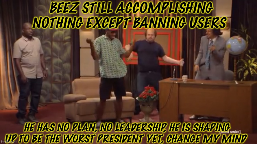 BEEZ STILL ACCOMPLISHING NOTHING EXCEPT BANNING USERS; HE HAS NO PLAN, NO LEADERSHIP, HE IS SHAPING UP TO BE THE WORST PRESIDENT YET, CHANGE MY MIND | made w/ Imgflip meme maker