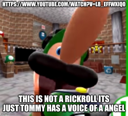 https://www.youtube.com/watch?v=l8_efFwXIqo | HTTPS://WWW.YOUTUBE.COM/WATCH?V=L8_EFFWXIQO; THIS IS NOT A RICKROLL ITS JUST TOMMY HAS A VOICE OF A ANGEL | image tagged in xdddddddd | made w/ Imgflip meme maker