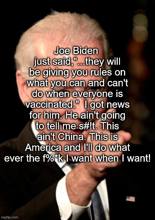 Biden and Vaccine Rules | Joe Biden  just said,"...they will be giving you rules on what you can and can't do when everyone is vaccinated."  I got news for him. He ain't going to tell me s#!t. This ain't China. This is America and I'll do what ever the f%*k I want when I want! | image tagged in memes,smilin biden | made w/ Imgflip meme maker