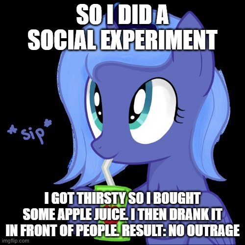 Very interesting | SO I DID A SOCIAL EXPERIMENT; I GOT THIRSTY SO I BOUGHT SOME APPLE JUICE. I THEN DRANK IT IN FRONT OF PEOPLE. RESULT: NO OUTRAGE | image tagged in luna sipping apple juice | made w/ Imgflip meme maker